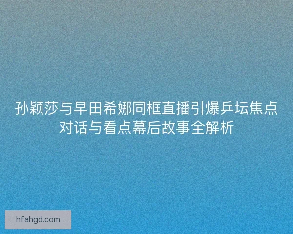 孙颖莎与早田希娜同框直播引爆乒坛焦点对话与看点幕后故事全解析