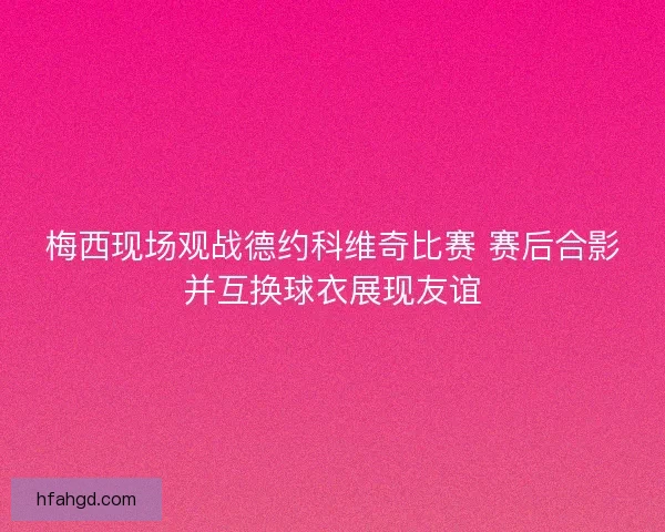 梅西现场观战德约科维奇比赛 赛后合影并互换球衣展现友谊