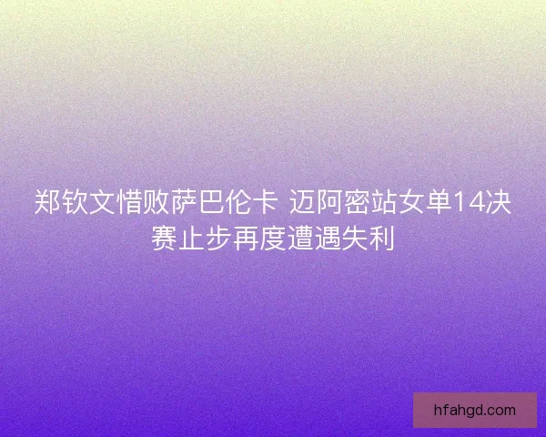 郑钦文惜败萨巴伦卡 迈阿密站女单14决赛止步再度遭遇失利