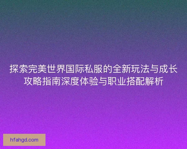 探索完美世界国际私服的全新玩法与成长攻略指南深度体验与职业搭配解析