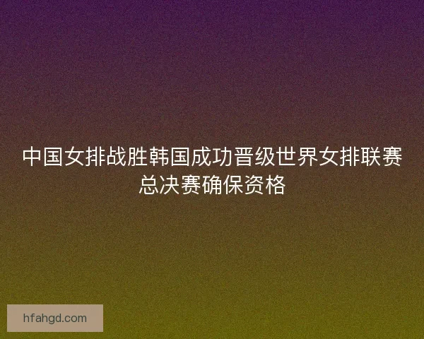 中国女排战胜韩国成功晋级世界女排联赛总决赛确保资格