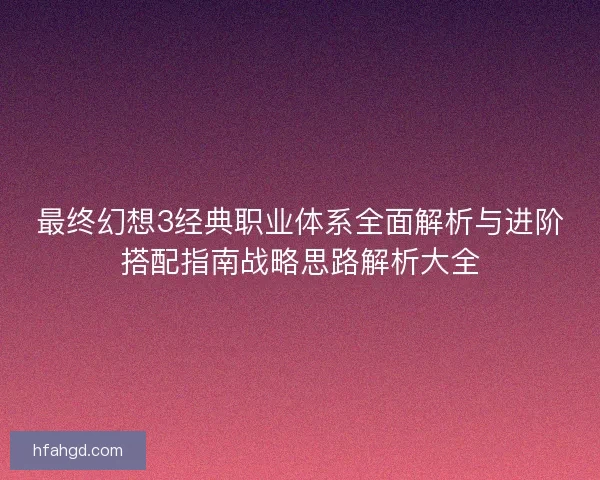 最终幻想3经典职业体系全面解析与进阶搭配指南战略思路解析大全 最终幻想3经典职业体系全面解析与进阶搭配指南战略思路解析大全