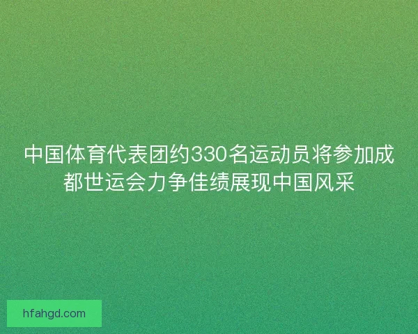 中国体育代表团约330名运动员将参加成都世运会力争佳绩展现中国风采