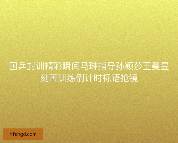 国乒封训精彩瞬间马琳指导孙颖莎王曼昱刻苦训练倒计时标语抢镜 国乒封训精彩瞬间马琳指导孙颖莎王曼昱刻苦训练倒计时标语抢镜