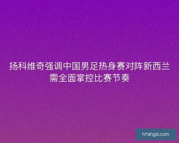 扬科维奇强调中国男足热身赛对阵新西兰需全面掌控比赛节奏 扬科维奇强调中国男足热身赛对阵新西兰需全面掌控比赛节奏