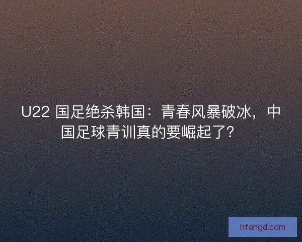 U22 国足绝杀韩国：青春风暴破冰，中国足球青训真的要崛起了？