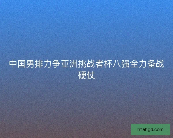 中国男排力争亚洲挑战者杯八强全力备战硬仗