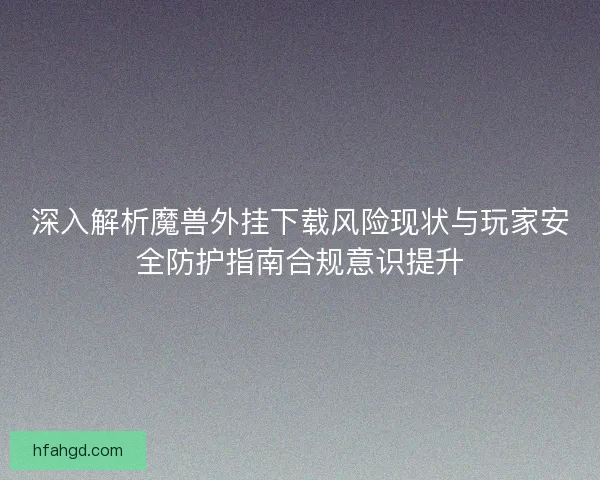 深入解析魔兽外挂下载风险现状与玩家安全防护指南合规意识提升