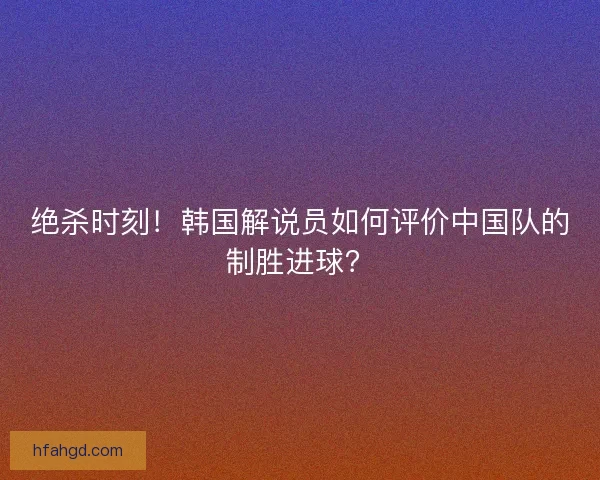 绝杀时刻！韩国解说员如何评价中国队的制胜进球？