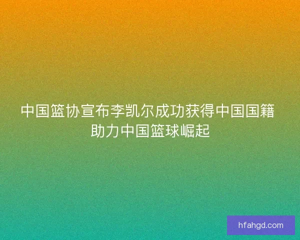 中国篮协宣布李凯尔成功获得中国国籍 助力中国篮球崛起