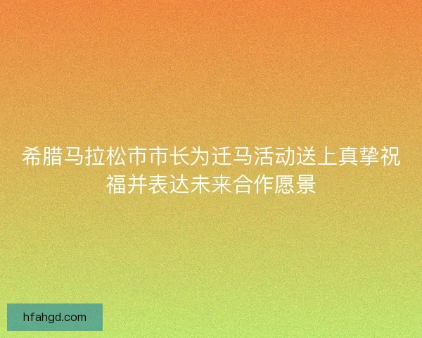 希腊马拉松市市长为迁马活动送上真挚祝福并表达未来合作愿景