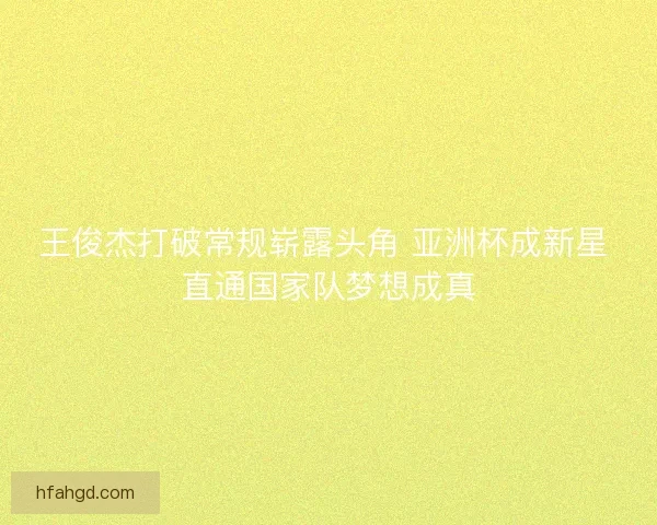 王俊杰打破常规崭露头角 亚洲杯成新星 直通国家队梦想成真 王俊杰打破常规崭露头角 亚洲杯成新星 直通国家队梦想成真