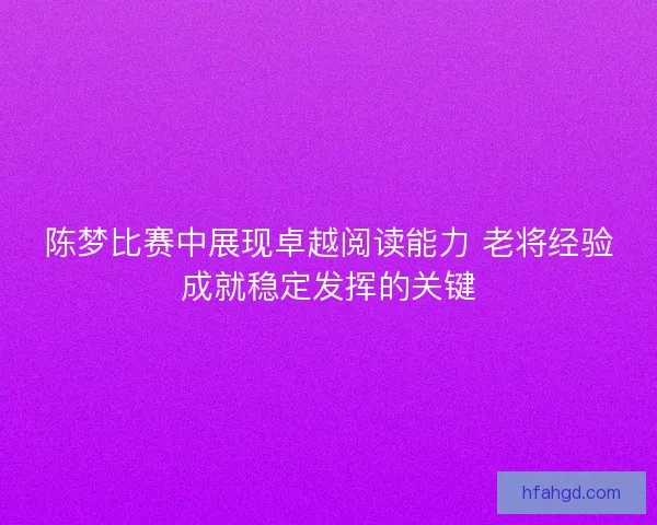 陈梦比赛中展现卓越阅读能力 老将经验成就稳定发挥的关键 陈梦比赛中展现卓越阅读能力 老将经验成就稳定发挥的关键
