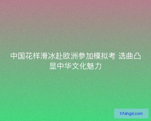 中国花样滑冰赴欧洲参加模拟考 选曲凸显中华文化魅力 中国花样滑冰赴欧洲参加模拟考 选曲凸显中华文化魅力