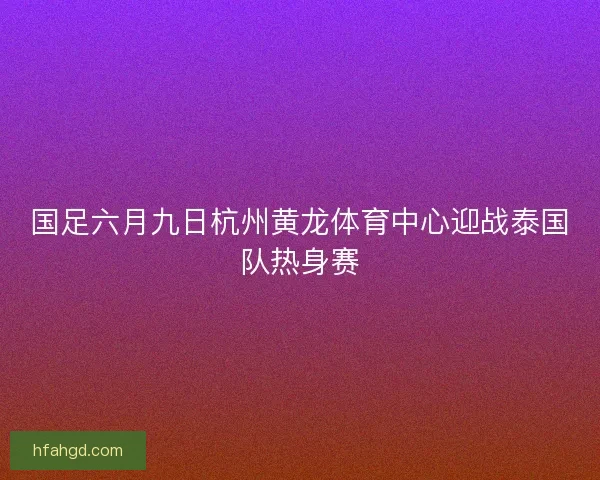 国足六月九日杭州黄龙体育中心迎战泰国队热身赛